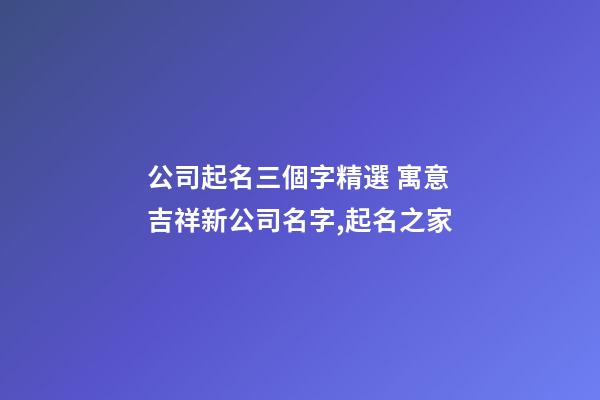 公司起名三個字精選 寓意吉祥新公司名字,起名之家